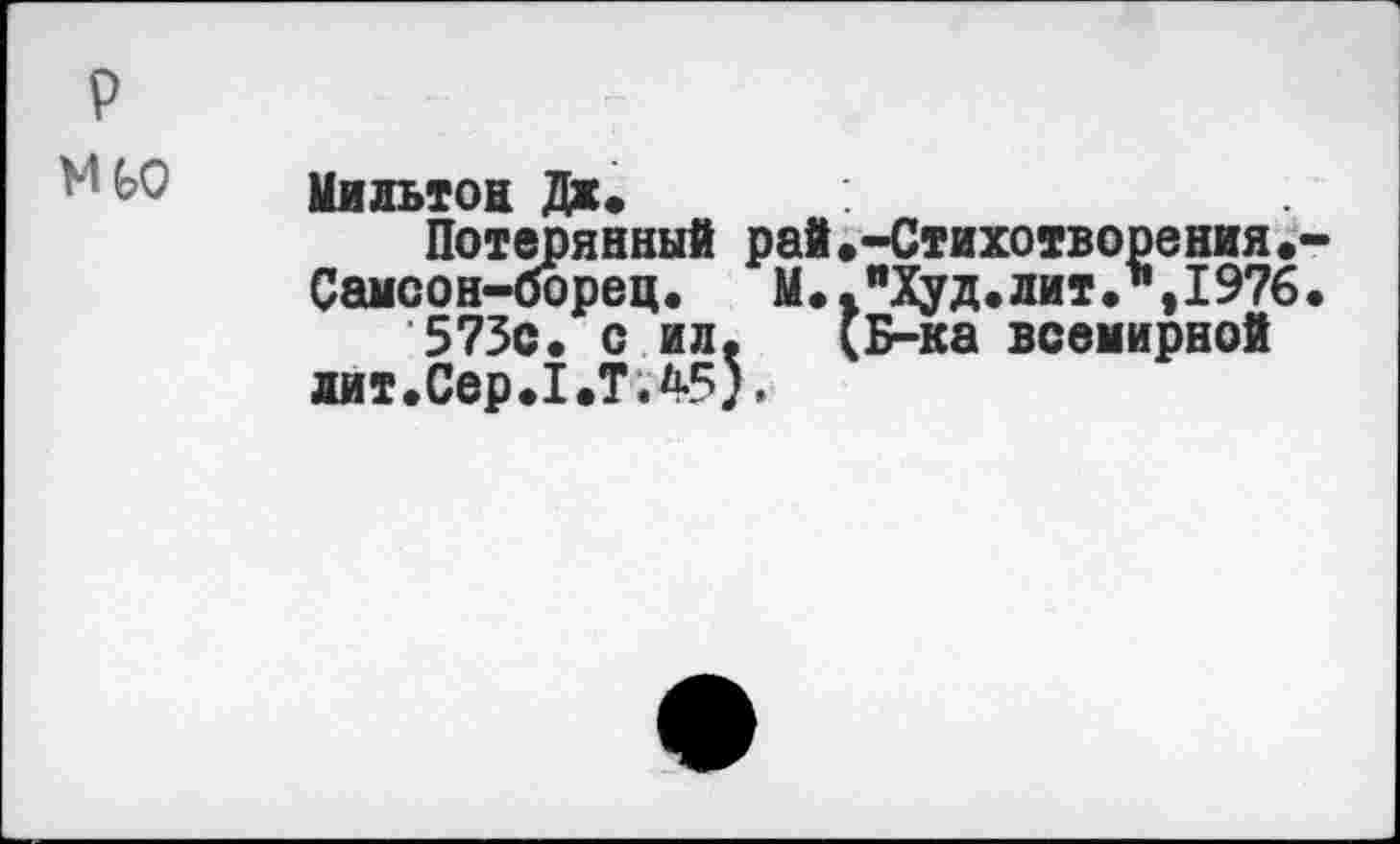 ﻿р
Мильтон Дж«
Потерянный рай.-Стихотворения.-Самсон-борец.	М.. "Худ. лит Л,1976.
573с. с ил. (Б-ка всемирной дит.Сер.1.ТЛ5).